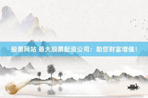 股票网站 最大股票配资公司：助您财富增值！