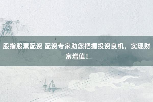 股指股票配资 配资专家助您把握投资良机，实现财富增值！