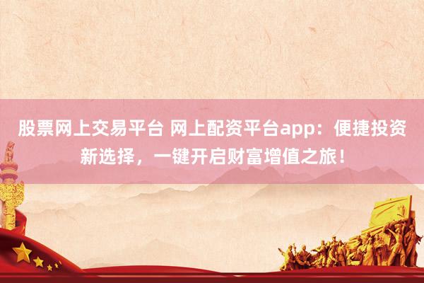 股票网上交易平台 网上配资平台app：便捷投资新选择，一键开启财富增值之旅！