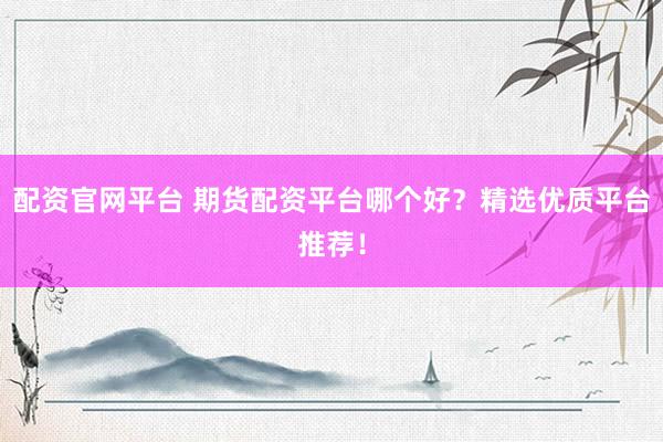 配资官网平台 期货配资平台哪个好？精选优质平台推荐！