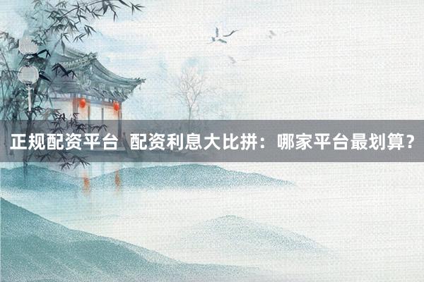 正规配资平台  配资利息大比拼：哪家平台最划算？