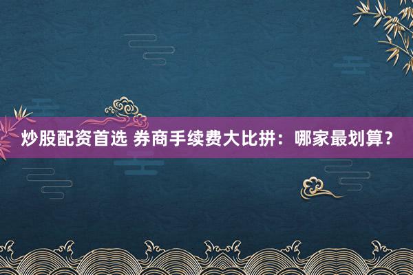 炒股配资首选 券商手续费大比拼：哪家最划算？