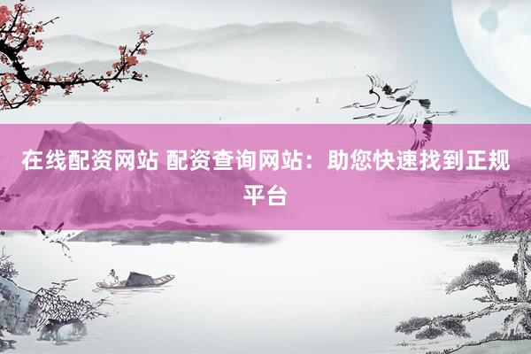在线配资网站 配资查询网站：助您快速找到正规平台