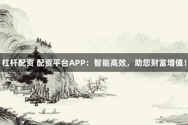 杠杆配资 配资平台APP：智能高效，助您财富增值！