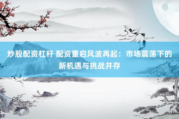 炒股配资杠杆 配资重启风波再起：市场震荡下的新机遇与挑战并存