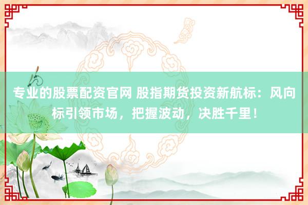 专业的股票配资官网 股指期货投资新航标：风向标引领市场，把握波动，决胜千里！