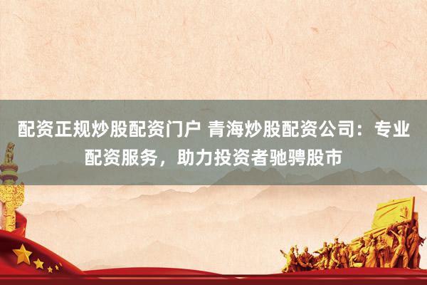配资正规炒股配资门户 青海炒股配资公司：专业配资服务，助力投资者驰骋股市