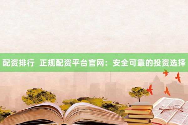 配资排行  正规配资平台官网：安全可靠的投资选择