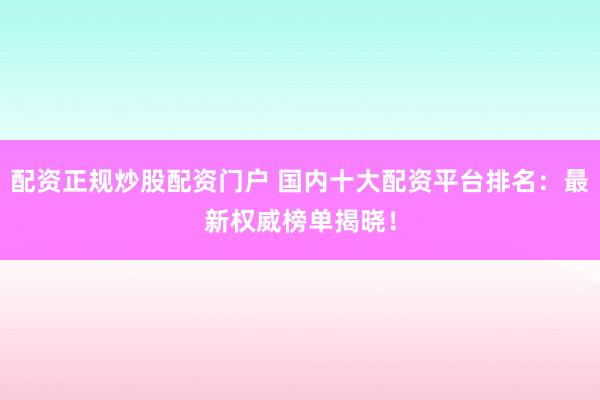 配资正规炒股配资门户 国内十大配资平台排名：最新权威榜单揭晓！