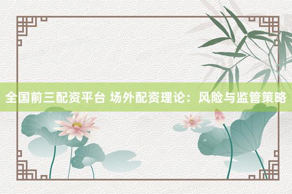 全国前三配资平台 场外配资理论：风险与监管策略