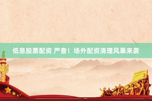 低息股票配资 严查！场外配资清理风暴来袭