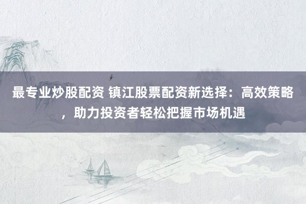 最专业炒股配资 镇江股票配资新选择：高效策略，助力投资者轻松把握市场机遇
