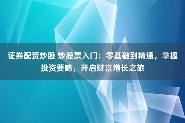 证券配资炒股 炒股票入门：零基础到精通，掌握投资要略，开启财富增长之旅