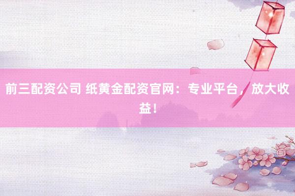 前三配资公司 纸黄金配资官网：专业平台，放大收益！