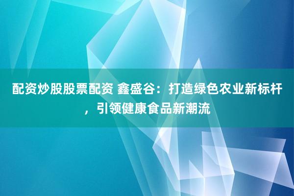 配资炒股股票配资 鑫盛谷：打造绿色农业新标杆，引领健康食品新潮流