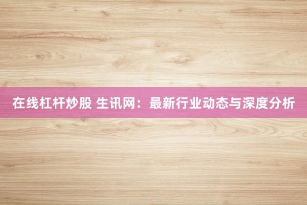 在线杠杆炒股 生讯网：最新行业动态与深度分析