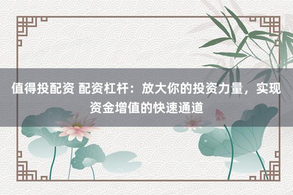 值得投配资 配资杠杆：放大你的投资力量，实现资金增值的快速通道