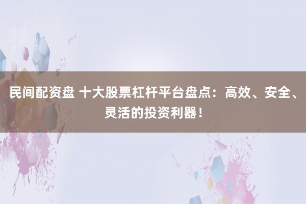 民间配资盘 十大股票杠杆平台盘点：高效、安全、灵活的投资利器！
