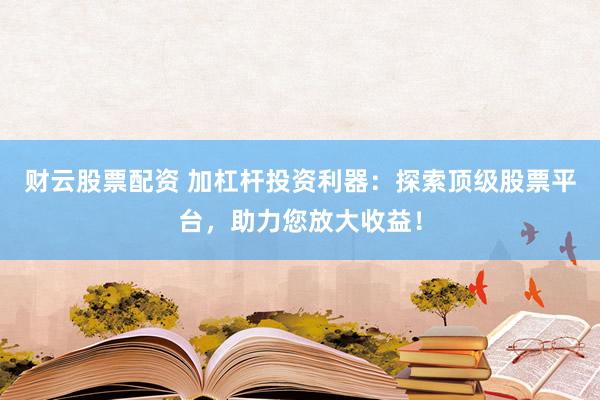 财云股票配资 加杠杆投资利器：探索顶级股票平台，助力您放大收益！