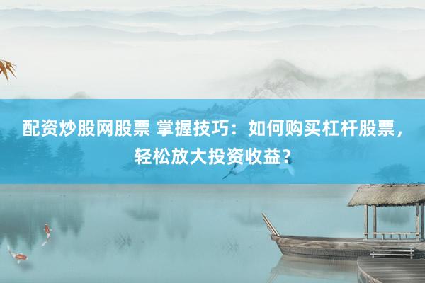 配资炒股网股票 掌握技巧：如何购买杠杆股票，轻松放大投资收益？