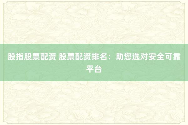 股指股票配资 股票配资排名：助您选对安全可靠平台
