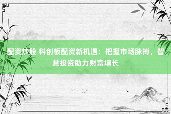 配资炒股 科创板配资新机遇：把握市场脉搏，智慧投资助力财富增长