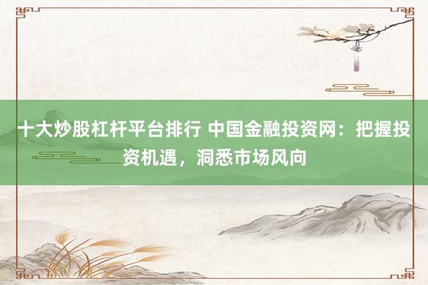 十大炒股杠杆平台排行 中国金融投资网：把握投资机遇，洞悉市场风向