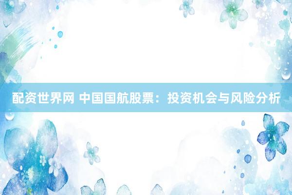 配资世界网 中国国航股票：投资机会与风险分析