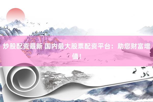 炒股配资最新 国内最大股票配资平台：助您财富增值！