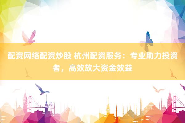 配资网络配资炒股 杭州配资服务:专业助力投资者,高效放大资金效益
