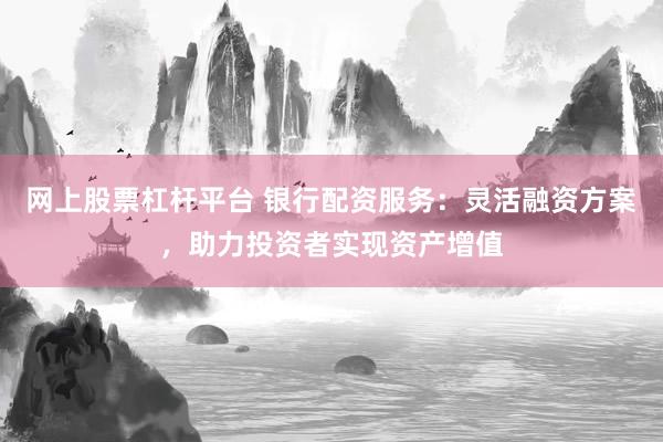 网上股票杠杆平台 银行配资服务：灵活融资方案，助力投资者实现资产增值