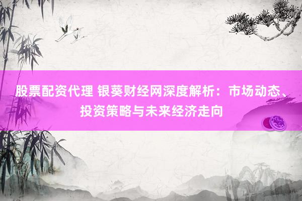 股票配资代理 银葵财经网深度解析：市场动态、投资策略与未来经济走向