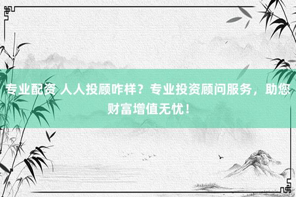 专业配资 人人投顾咋样？专业投资顾问服务，助您财富增值无忧！