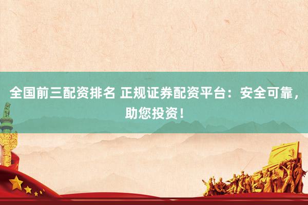 全国前三配资排名 正规证券配资平台：安全可靠，助您投资！