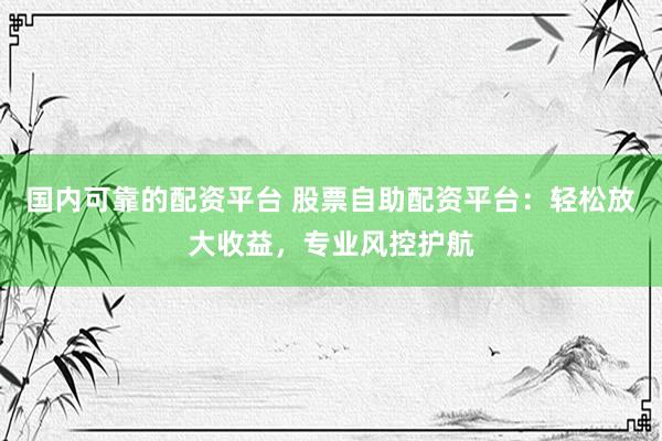 国内可靠的配资平台 股票自助配资平台：轻松放大收益，专业风控护航