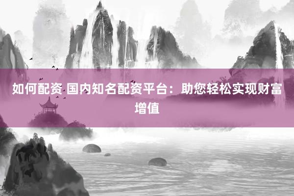 如何配资 国内知名配资平台：助您轻松实现财富增值