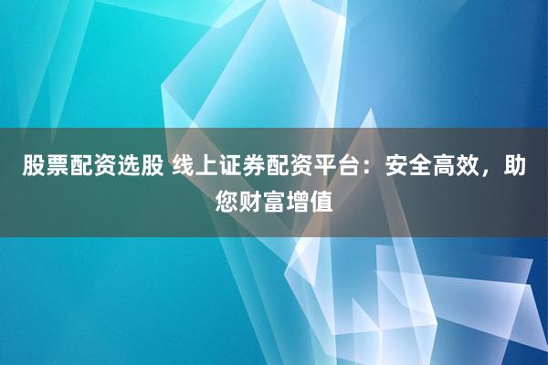 股票配资选股 线上证券配资平台：安全高效，助您财富增值