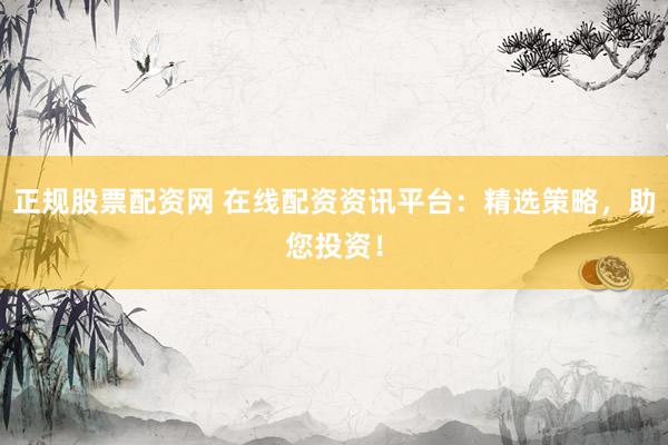 正规股票配资网 在线配资资讯平台:精选策略,助您投资!