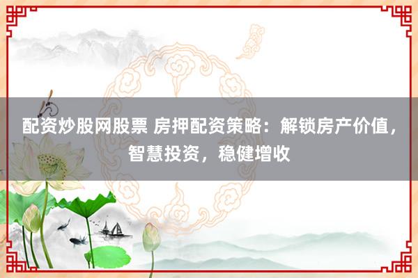 配资炒股网股票 房押配资策略：解锁房产价值，智慧投资，稳健增收