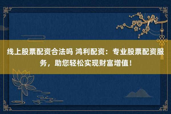 线上股票配资合法吗 鸿利配资：专业股票配资服务，助您轻松实现财富增值！