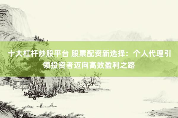 十大杠杆炒股平台 股票配资新选择：个人代理引领投资者迈向高效盈利之路