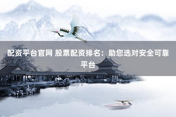 配资平台官网 股票配资排名：助您选对安全可靠平台