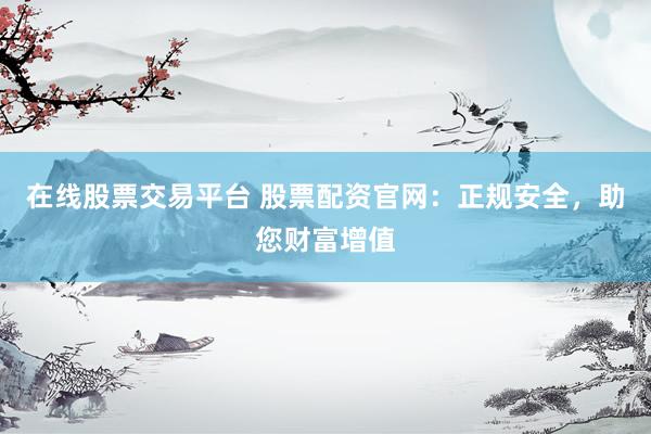 在线股票交易平台 股票配资官网：正规安全，助您财富增值