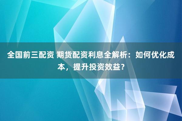 全国前三配资 期货配资利息全解析：如何优化成本，提升投资效益？