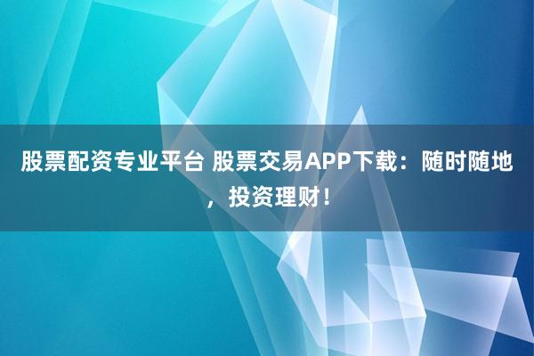 股票配资专业平台 股票交易APP下载：随时随地，投资理财！