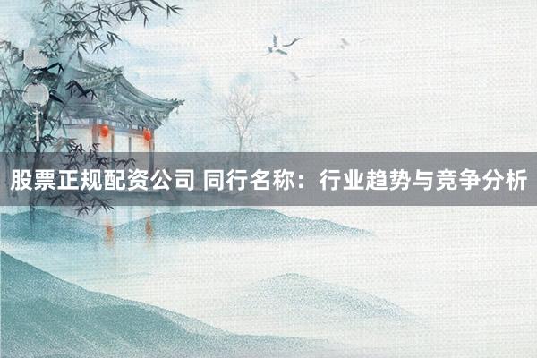 股票正规配资公司 同行名称：行业趋势与竞争分析