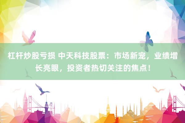 杠杆炒股亏损 中天科技股票:市场新宠,业绩增长亮眼,投资者热切关注的焦点!