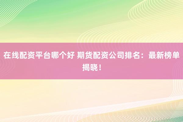 在线配资平台哪个好 期货配资公司排名：最新榜单揭晓！
