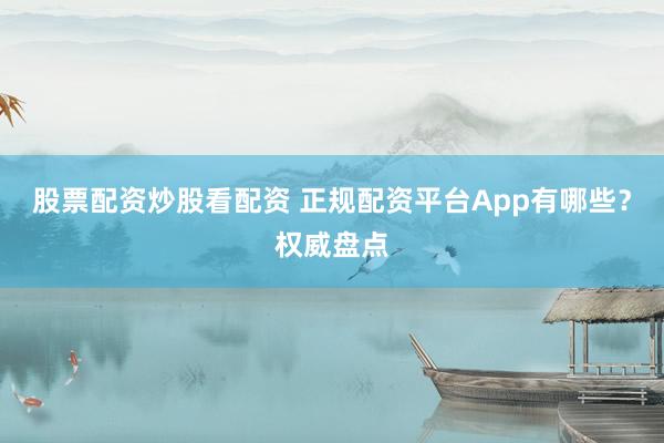 股票配资炒股看配资 正规配资平台App有哪些？权威盘点
