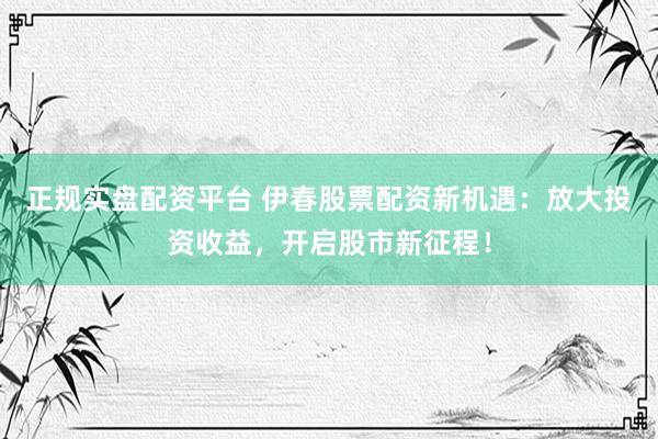 正规实盘配资平台 伊春股票配资新机遇：放大投资收益，开启股市新征程！